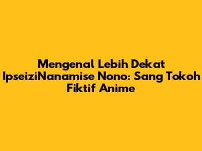 Mengenal Lebih Dekat IpseiziNanamise Nono: Sang Tokoh Fiktif Anime