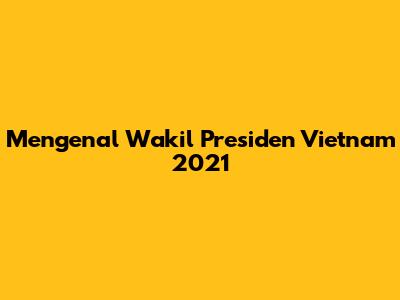 Mengenal Wakil Presiden Vietnam 2021