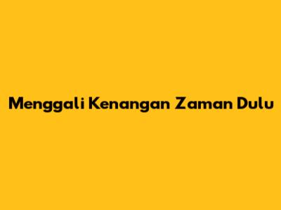 Menggali Kenangan Zaman Dulu