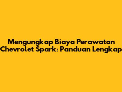 Mengungkap Biaya Perawatan Chevrolet Spark: Panduan Lengkap