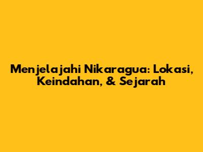 Menjelajahi Nikaragua: Lokasi, Keindahan, & Sejarah