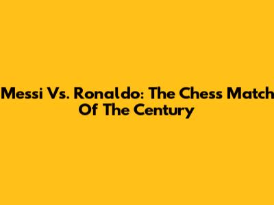 Messi Vs. Ronaldo: The Chess Match Of The Century