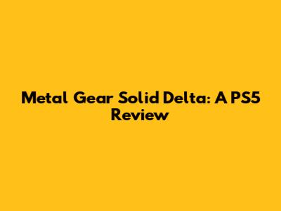 Metal Gear Solid Delta: A PS5 Review
