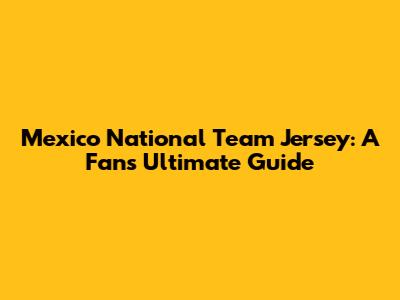 Mexico National Team Jersey: A Fan's Ultimate Guide