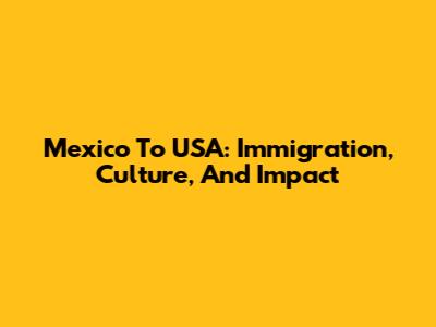 Mexico To USA: Immigration, Culture, And Impact