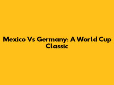 Mexico Vs Germany: A World Cup Classic