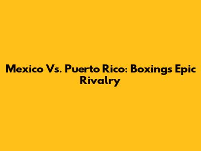 Mexico Vs. Puerto Rico: Boxing's Epic Rivalry
