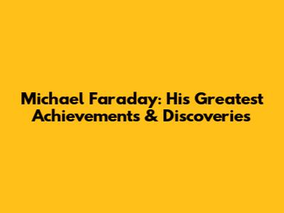 Michael Faraday: His Greatest Achievements & Discoveries