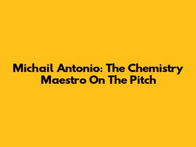Michail Antonio: The Chemistry Maestro On The Pitch