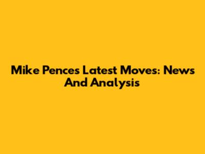 Mike Pence's Latest Moves: News And Analysis
