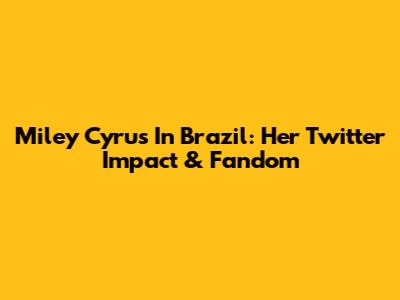 Miley Cyrus In Brazil: Her Twitter Impact & Fandom