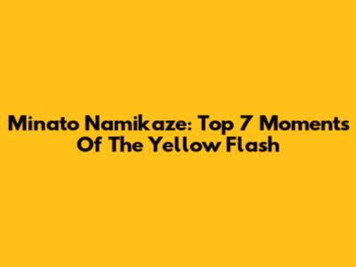 Minato Namikaze: Top 7 Moments Of The Yellow Flash