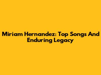 Miriam Hernandez: Top Songs And Enduring Legacy