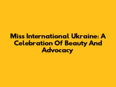 Miss International Ukraine: A Celebration Of Beauty And Advocacy