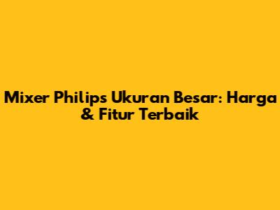 Mixer Philips Ukuran Besar: Harga & Fitur Terbaik