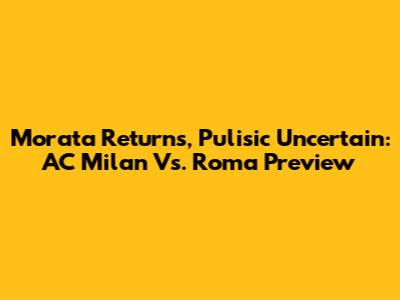 Morata Returns, Pulisic Uncertain: AC Milan Vs. Roma Preview