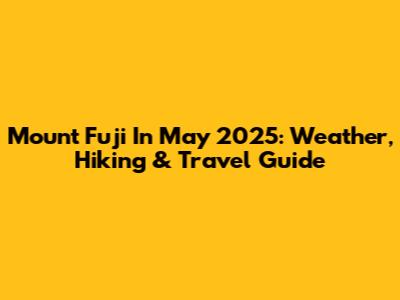 Mount Fuji In May 2025: Weather, Hiking & Travel Guide