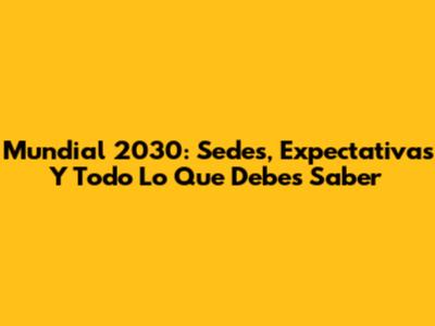 Mundial 2030: Sedes, Expectativas Y Todo Lo Que Debes Saber