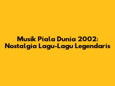 Musik Piala Dunia 2002: Nostalgia Lagu-Lagu Legendaris