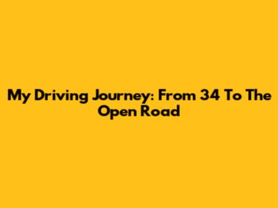 My Driving Journey: From 34 To The Open Road