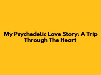 My Psychedelic Love Story: A Trip Through The Heart
