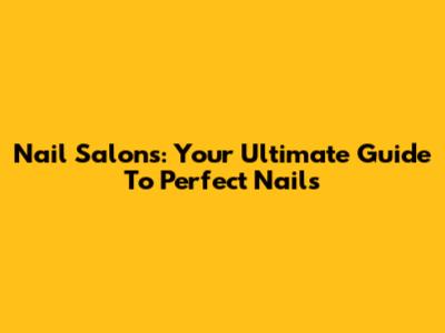 Nail Salons: Your Ultimate Guide To Perfect Nails