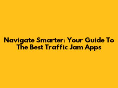 Navigate Smarter: Your Guide To The Best Traffic Jam Apps
