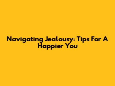 Navigating Jealousy: Tips For A Happier You