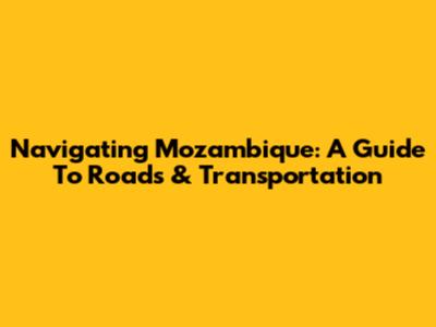 Navigating Mozambique: A Guide To Roads & Transportation