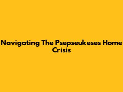 Navigating The Psepseukeses Home Crisis