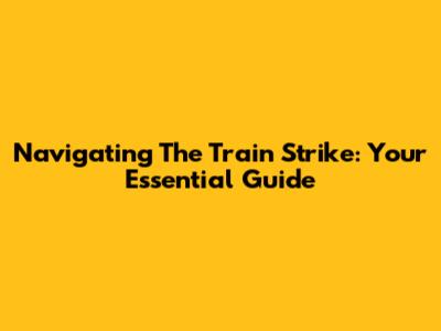 Navigating The Train Strike: Your Essential Guide
