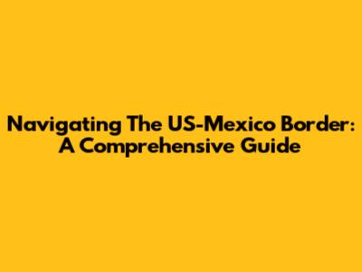 Navigating The US-Mexico Border: A Comprehensive Guide