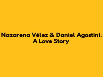 Nazarena Vélez & Daniel Agostini: A Love Story