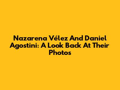 Nazarena Vélez And Daniel Agostini: A Look Back At Their Photos