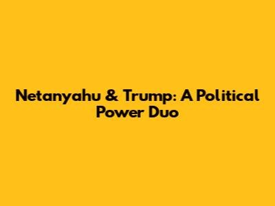 Netanyahu & Trump: A Political Power Duo