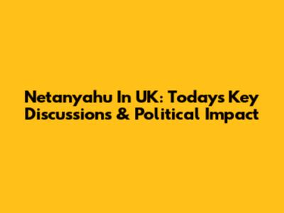 Netanyahu In UK: Today's Key Discussions & Political Impact