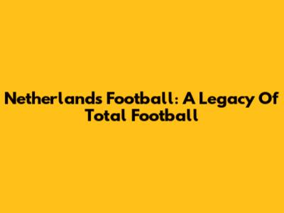 Netherlands Football: A Legacy Of Total Football