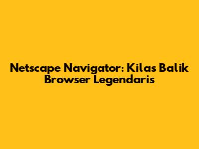 Netscape Navigator: Kilas Balik Browser Legendaris