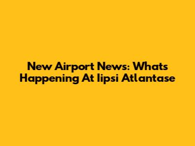 New Airport News: What's Happening At Iipsi Atlantase