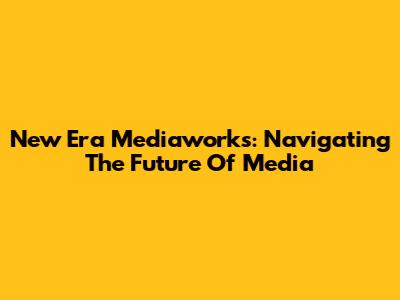 New Era Mediaworks: Navigating The Future Of Media