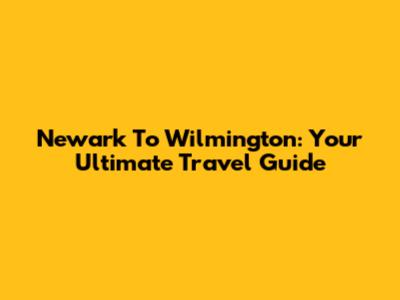 Newark To Wilmington: Your Ultimate Travel Guide