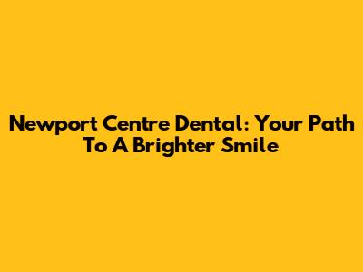 Newport Centre Dental: Your Path To A Brighter Smile