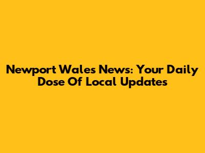 Newport Wales News: Your Daily Dose Of Local Updates