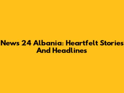 News 24 Albania: Heartfelt Stories And Headlines