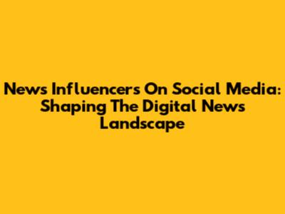 News Influencers On Social Media: Shaping The Digital News Landscape