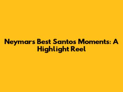 Neymar's Best Santos Moments: A Highlight Reel
