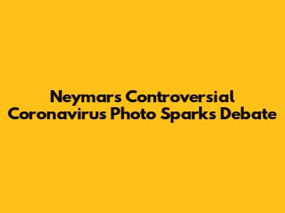 Neymar's Controversial Coronavirus Photo Sparks Debate