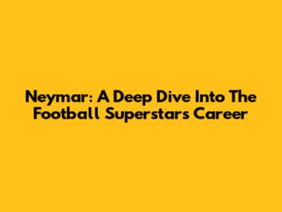 Neymar: A Deep Dive Into The Football Superstar's Career
