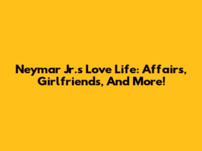 Neymar Jr.'s Love Life: Affairs, Girlfriends, And More!