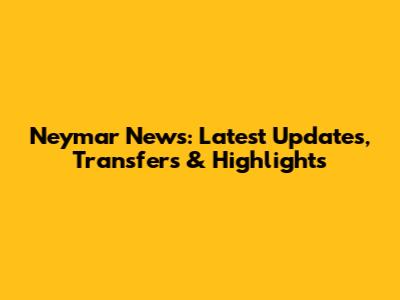 Neymar News: Latest Updates, Transfers & Highlights